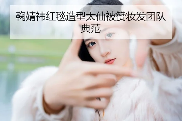 鞠婧祎红毯造型太仙被赞妆发团队典范
